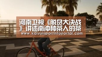 河南卫视《脱贫大决战》讲述南冲种茶人的茶味人生|开云网址登录入口(图4) 开云官方登录